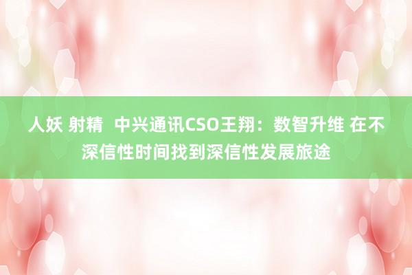 人妖 射精  中兴通讯CSO王翔：数智升维 在不深信性时间找到深信性发展旅途