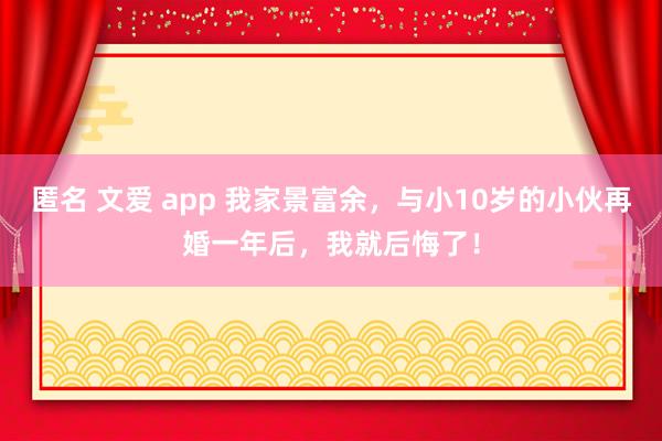 匿名 文爱 app 我家景富余，与小10岁的小伙再婚一年后，我就后悔了！