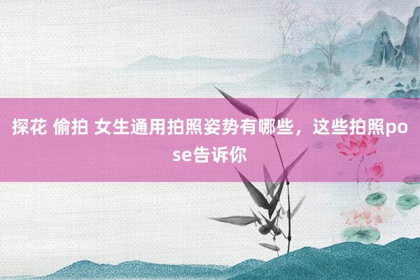 探花 偷拍 女生通用拍照姿势有哪些，这些拍照pose告诉你