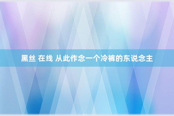 黑丝 在线 从此作念一个冷裤的东说念主