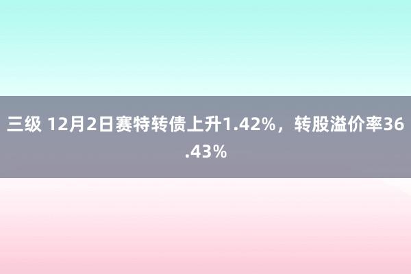 三级 12月2日赛特转债上升1.42%，转股溢价率36.43%