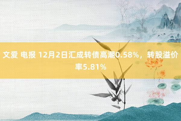 文爱 电报 12月2日汇成转债高潮0.58%，转股溢价率5.81%