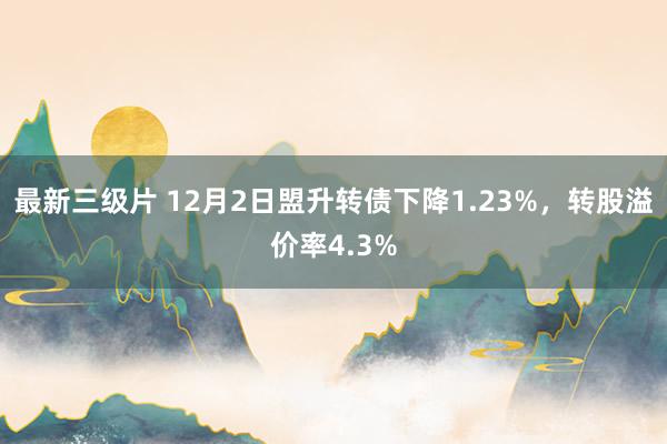 最新三级片 12月2日盟升转债下降1.23%，转股溢价率4.3%