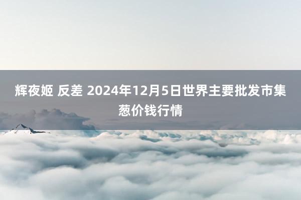 辉夜姬 反差 2024年12月5日世界主要批发市集葱价钱行情