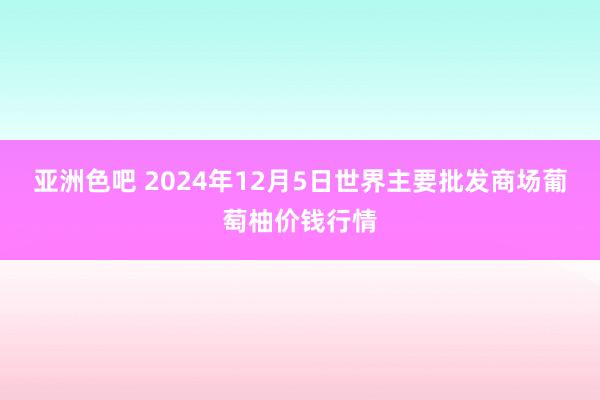 亚洲色吧 2024年12月5日世界主要批发商场葡萄柚价钱行情