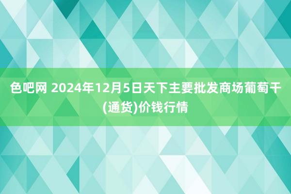 色吧网 2024年12月5日天下主要批发商场葡萄干(通货)价钱行情