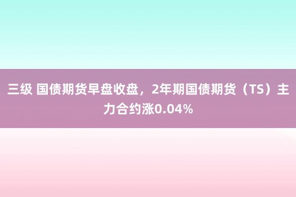 三级 国债期货早盘收盘，2年期国债期货（TS）主力合约涨0.04%