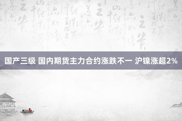 国产三级 国内期货主力合约涨跌不一 沪镍涨超2%