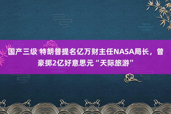 国产三级 特朗普提名亿万财主任NASA局长，曾豪掷2亿好意思元“天际旅游”