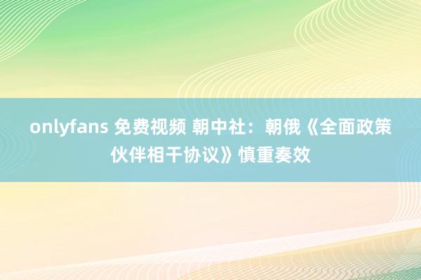 onlyfans 免费视频 朝中社：朝俄《全面政策伙伴相干协议》慎重奏效