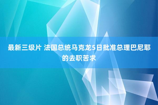 最新三级片 法国总统马克龙5日批准总理巴尼耶的去职苦求