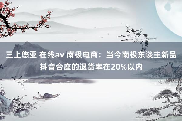 三上悠亚 在线av 南极电商：当今南极东谈主新品抖音合座的退货率在20%以内