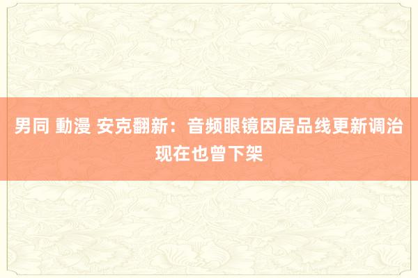 男同 動漫 安克翻新：音频眼镜因居品线更新调治现在也曾下架