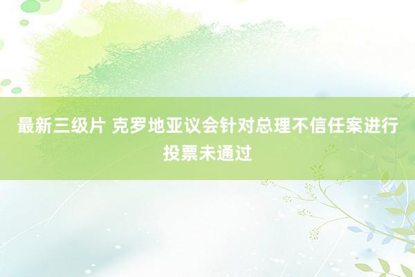 最新三级片 克罗地亚议会针对总理不信任案进行投票未通过