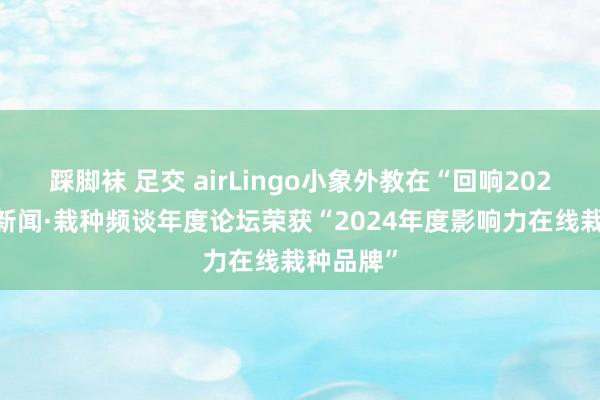 踩脚袜 足交 airLingo小象外教在“回响2024”腾讯新闻·栽种频谈年度论坛荣获“2024年度影响力在线栽种品牌”