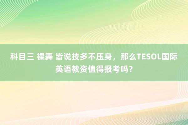 科目三 裸舞 皆说技多不压身，那么TESOL国际英语教资值得报考吗？