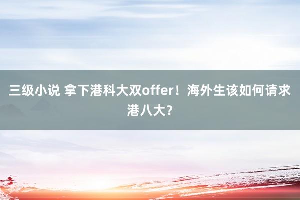 三级小说 拿下港科大双offer！海外生该如何请求港八大？