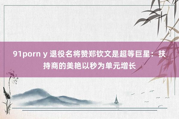 91porn y 退役名将赞郑钦文是超等巨星：扶持商的美艳以秒为单元增长