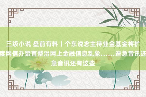 三级小说 盘前有料丨个东说念主待业金基金将扩容；国度网信办聚首整治网上金融信息乱象……遑急音讯还有这些