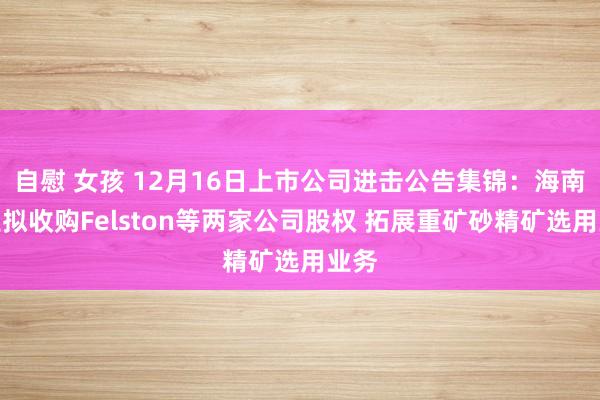 自慰 女孩 12月16日上市公司进击公告集锦：海南矿业拟收购Felston等两家公司股权 拓展重矿砂精矿选用业务