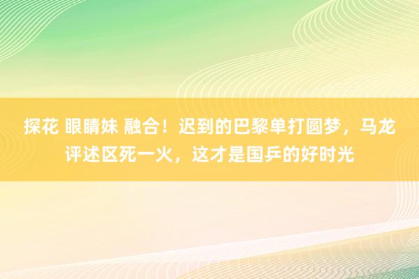 探花 眼睛妹 融合！迟到的巴黎单打圆梦，马龙评述区死一火，这才是国乒的好时光