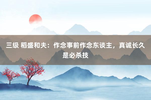 三级 稻盛和夫：作念事前作念东谈主，真诚长久是必杀技