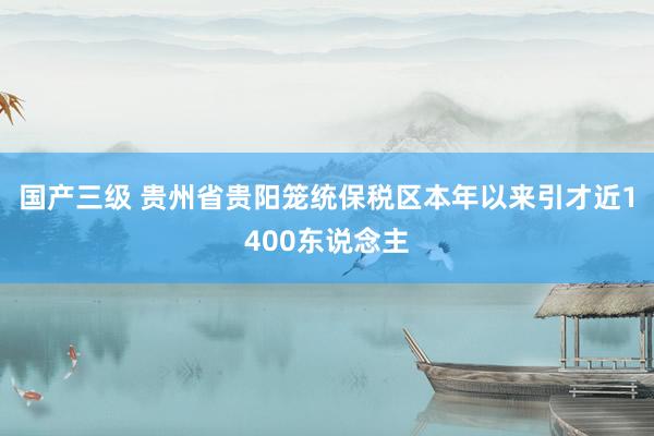 国产三级 贵州省贵阳笼统保税区本年以来引才近1400东说念主