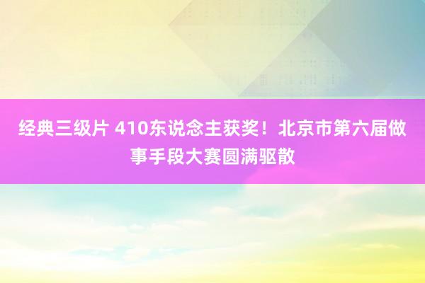 经典三级片 410东说念主获奖！北京市第六届做事手段大赛圆满驱散