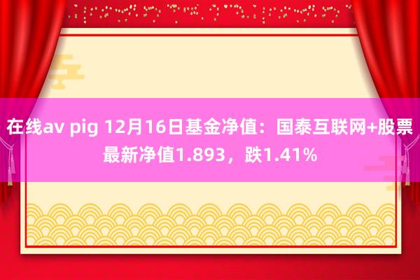 在线av pig 12月16日基金净值：国泰互联网+股票最新净值1.893，跌1.41%