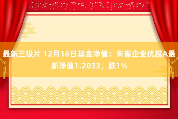 最新三级片 12月16日基金净值：朱雀企业优越A最新净值1.2033，跌1%