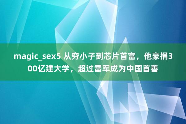 magic_sex5 从穷小子到芯片首富，他豪捐300亿建大学，超过雷军成为中国首善