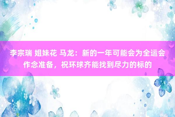 李宗瑞 姐妹花 马龙：新的一年可能会为全运会作念准备，祝环球齐能找到尽力的标的