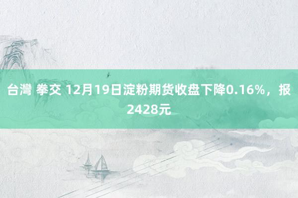 台灣 拳交 12月19日淀粉期货收盘下降0.16%，报2428元