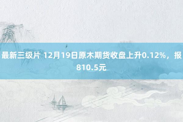 最新三级片 12月19日原木期货收盘上升0.12%，报810.5元