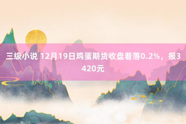 三级小说 12月19日鸡蛋期货收盘着落0.2%，报3420元