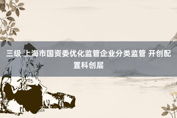 三级 上海市国资委优化监管企业分类监管 开创配置科创层