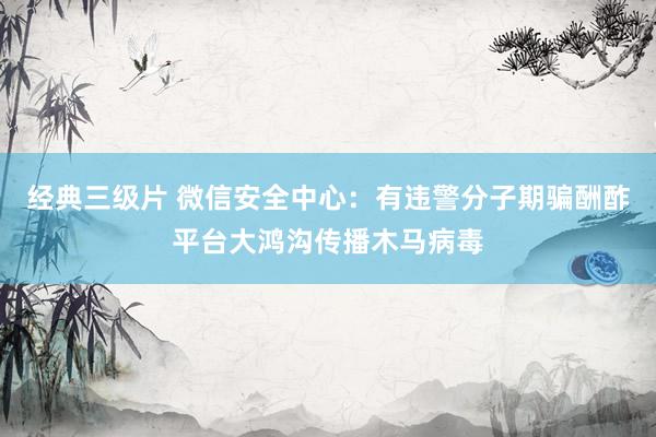 经典三级片 微信安全中心：有违警分子期骗酬酢平台大鸿沟传播木马病毒