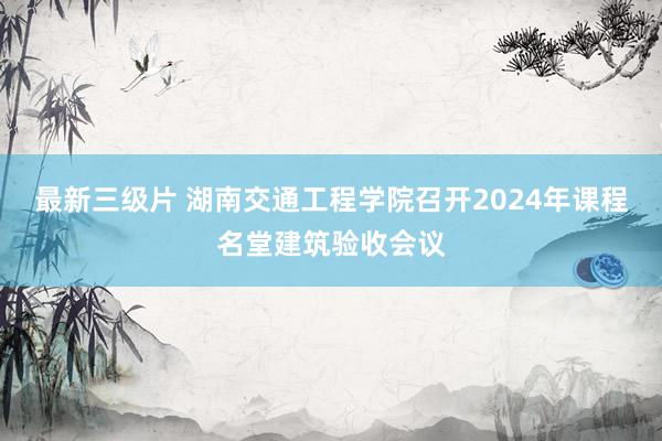 最新三级片 湖南交通工程学院召开2024年课程名堂建筑验收会议