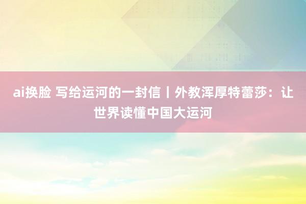 ai换脸 写给运河的一封信丨外教浑厚特蕾莎：让世界读懂中国大运河