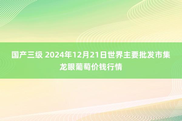 国产三级 2024年12月21日世界主要批发市集龙眼葡萄价钱行情