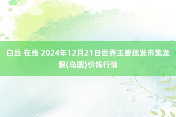 白丝 在线 2024年12月21日世界主要批发市集龙眼(乌圆)价钱行情