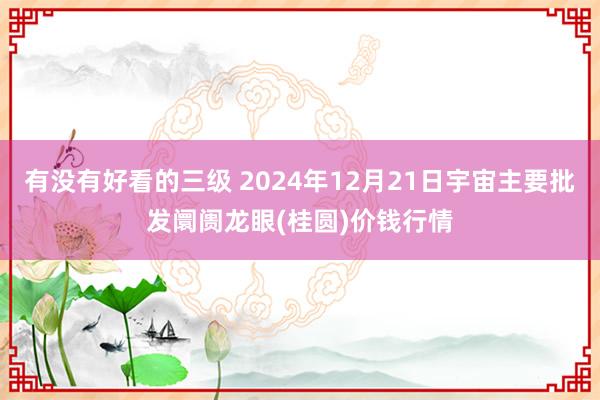 有没有好看的三级 2024年12月21日宇宙主要批发阛阓龙眼(桂圆)价钱行情