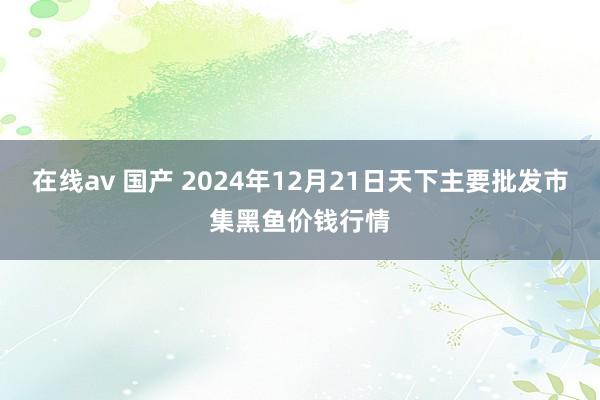 在线av 国产 2024年12月21日天下主要批发市集黑鱼价钱行情