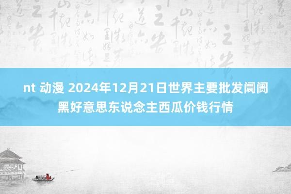 nt 动漫 2024年12月21日世界主要批发阛阓黑好意思东说念主西瓜价钱行情