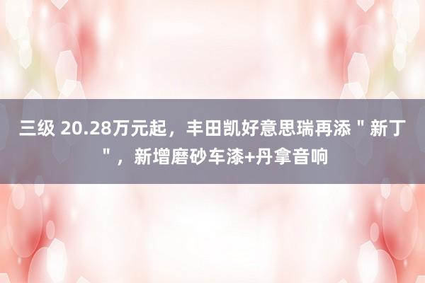 三级 20.28万元起，丰田凯好意思瑞再添＂新丁＂，新增磨砂车漆+丹拿音响