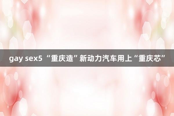 gay sex5 “重庆造”新动力汽车用上“重庆芯”