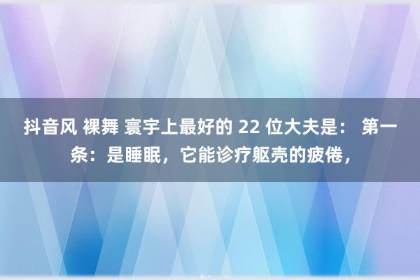 抖音风 裸舞 寰宇上最好的 22 位大夫是： 第一条：是睡眠，它能诊疗躯壳的疲倦，