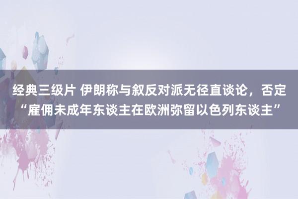 经典三级片 伊朗称与叙反对派无径直谈论，否定“雇佣未成年东谈主在欧洲弥留以色列东谈主”