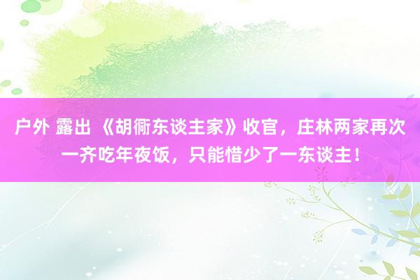 户外 露出 《胡衕东谈主家》收官，庄林两家再次一齐吃年夜饭，只能惜少了一东谈主！