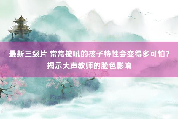 最新三级片 常常被吼的孩子特性会变得多可怕？揭示大声教师的脸色影响